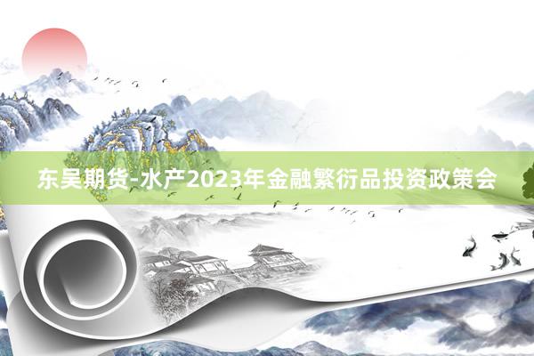 东吴期货-水产2023年金融繁衍品投资政策会